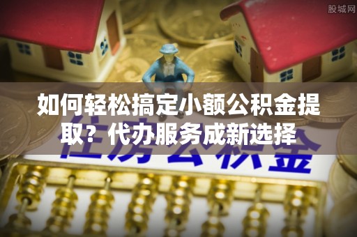金湖如何轻松搞定小额公积金提取？代办服务成新选择